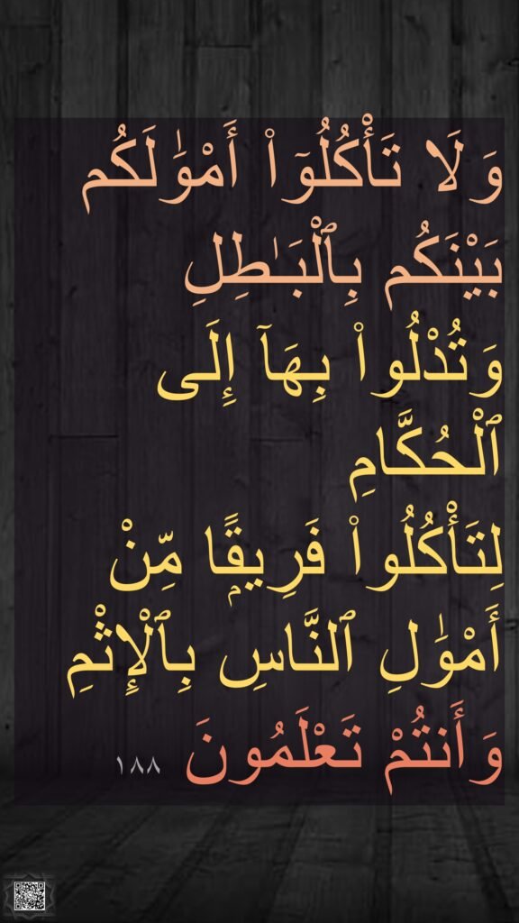 وَلَا تَأْكُلُوٓا۟ أَمْوَٰلَكُم بَيْنَكُم بِٱلْبَـٰطِلِ وَتُدْلُوا۟ بِهَآ إِلَى ٱلْحُكَّامِ 
لِتَأْكُلُوا۟ فَرِيقًۭا مِّنْ أَمْوَٰلِ ٱلنَّاسِ بِٱلْإِثْمِ وَأَنتُمْ تَعْلَمُونَ ١٨٨
