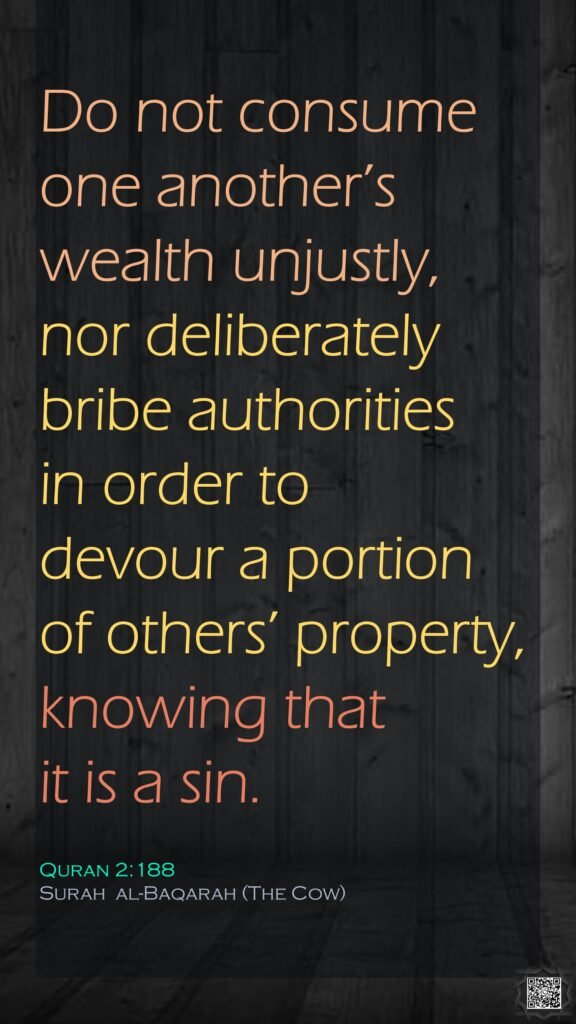 Do not consume one another’s wealth unjustly, nor deliberately bribe authorities in order to devour a portion of others’ property, knowing that it is a sin.Quran 2:188Surah  al-Baqarah (The Cow)