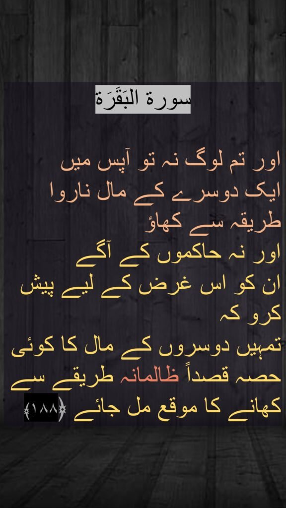 سورة البَقَرَة

اور تم لوگ نہ تو آپس میں 
ایک دوسرے کے مال ناروا طریقہ سے کھاؤ 
اور نہ حاکموں کے آگے 
ان کو اس غرض کے لیے پیش کرو کہ 
تمہیں دوسروں کے مال کا کوئی حصہ قصداً ظالمانہ طریقے سے کھانے کا موقع مل جائے ﴿۱۸۸﴾ 
