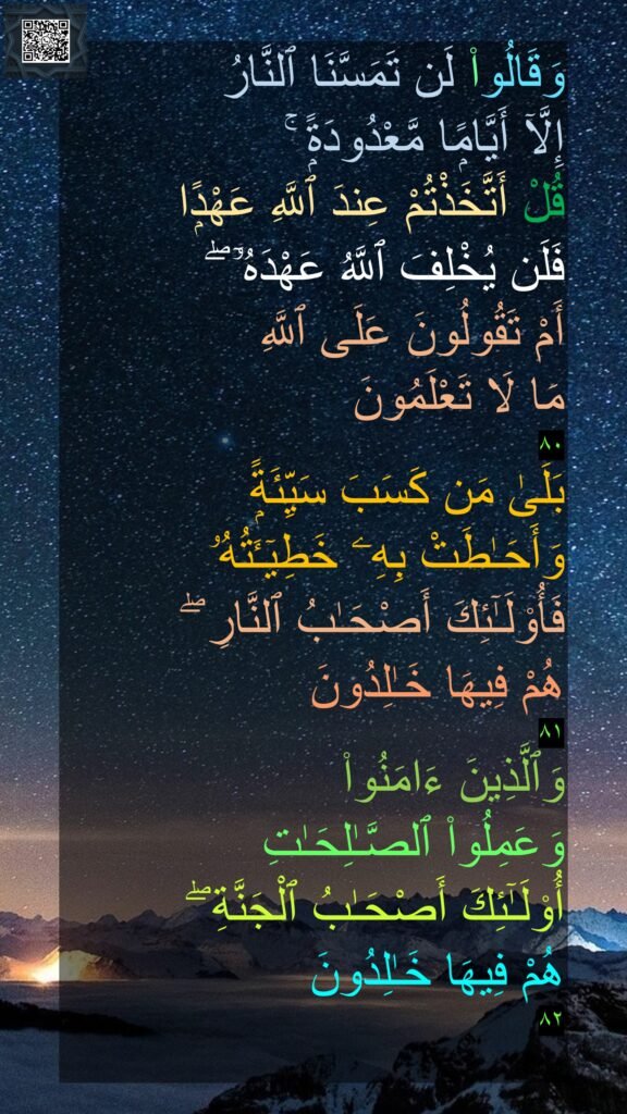 وَقَالُوا۟ لَن تَمَسَّنَا ٱلنَّارُ 
إِلَّآ أَيَّامًۭا مَّعْدُودَةًۭ ۚ 
قُلْ أَتَّخَذْتُمْ عِندَ ٱللَّهِ عَهْدًۭا 
فَلَن يُخْلِفَ ٱللَّهُ عَهْدَهُۥٓ ۖ 
أَمْ تَقُولُونَ عَلَى ٱللَّهِ 
مَا لَا تَعْلَمُونَ 
٨٠
بَلَىٰ مَن كَسَبَ سَيِّئَةًۭ 
وَأَحَـٰطَتْ بِهِۦ خَطِيٓـَٔتُهُۥ 
فَأُو۟لَـٰٓئِكَ أَصْحَـٰبُ ٱلنَّارِ ۖ 
هُمْ فِيهَا خَـٰلِدُونَ 
٨١
وَٱلَّذِينَ ءَامَنُوا۟ 
وَعَمِلُوا۟ ٱلصَّـٰلِحَـٰتِ 
أُو۟لَـٰٓئِكَ أَصْحَـٰبُ ٱلْجَنَّةِ ۖ 
هُمْ فِيهَا خَـٰلِدُونَ 
٨٢