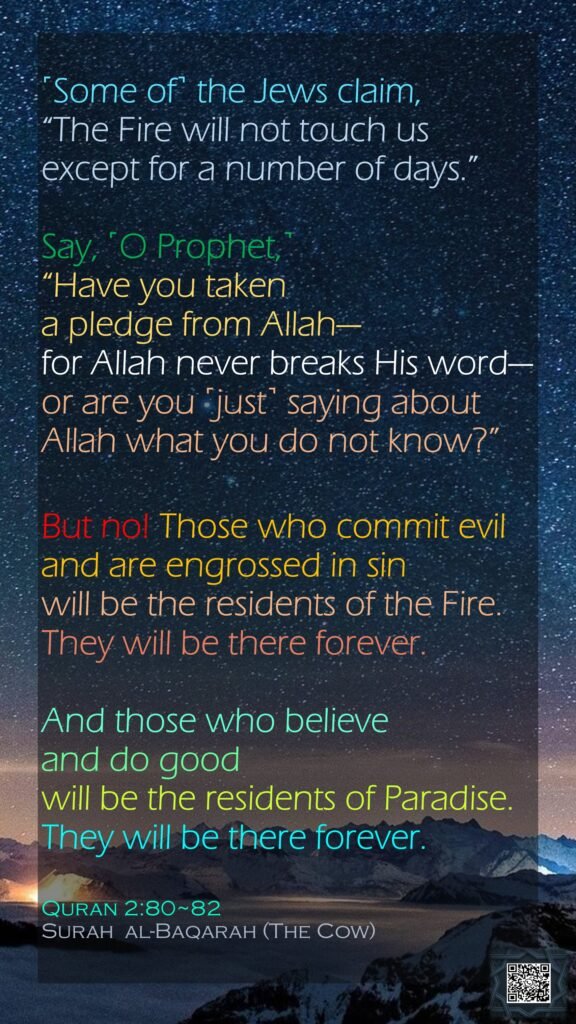 ˹Some of˺ the Jews claim, “The Fire will not touch us except for a number of days.” Say, ˹O Prophet,˺ “Have you taken a pledge from Allah—for Allah never breaks His word—or are you ˹just˺ saying about Allah what you do not know?”But no! Those who commit evil and are engrossed in sin will be the residents of the Fire. They will be there forever.And those who believe and do good will be the residents of Paradise. They will be there forever.Quran 2:80~82Surah  al-Baqarah (The Cow)