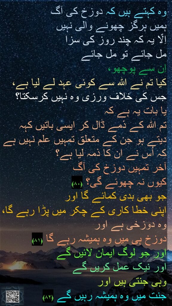 وہ کہتے ہیں کہ دوزخ کی آگ 
ہمیں ہرگز چھونے والی نہیں 
اِلّا یہ کہ چند روز کی سزا 
مل جائے تو مل جائے 
اِن سے پوچھو، 
کیا تم نے اللہ سے کوئی عہد لے لیا ہے، جس کی خلاف ورزی وہ نہیں کرسکتا؟ 
یا بات یہ ہے کہ 
تم اللہ کے ذمے ڈال کر ایسی باتیں کہہ دیتے ہو جن کے متعلق تمہیں علم نہیں ہے کہ اُس نے ان کا ذمہ لیا ہے؟ 
آخر تمہیں دوزخ کی آگ 
کیوں نہ چھوئے گی؟ ﴿۸۰﴾  
جو بھی بدی کمائے گا اور 
اپنی خطا کاری کے چکر میں پڑا رہے گا، وہ دوزخی ہے اور 
دوزخ ہی میں وہ ہمیشہ رہے گا ﴿۸۱﴾  
اور جو لوگ ایمان لائیں گے 
اور نیک عمل کریں گے 
وہی جنتی ہیں اور 
