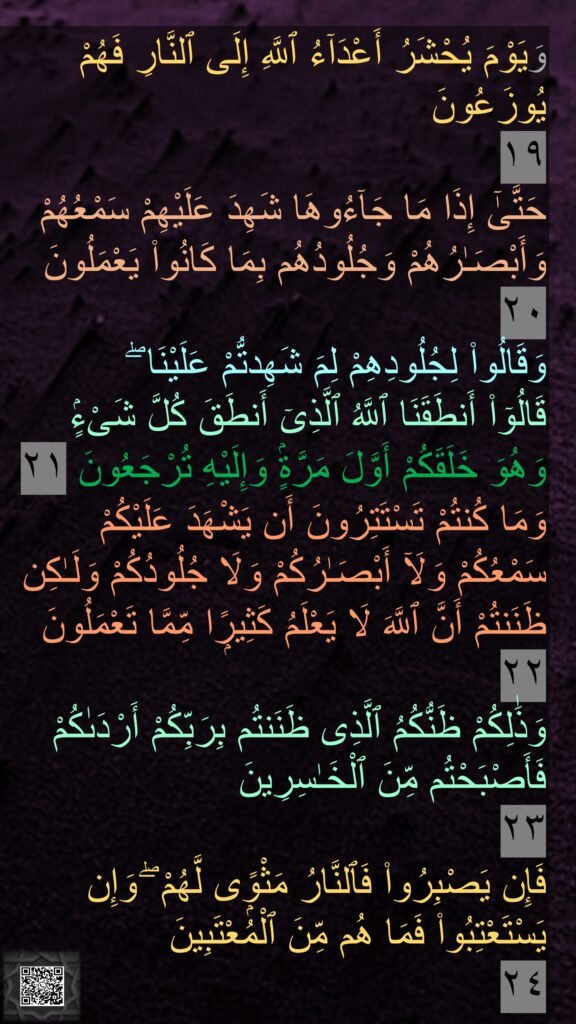 وَيَوْمَ يُحْشَرُ أَعْدَآءُ ٱللَّهِ إِلَى ٱلنَّارِ فَهُمْ يُوزَعُونَ 
١٩
حَتَّىٰٓ إِذَا مَا جَآءُوهَا شَهِدَ عَلَيْهِمْ سَمْعُهُمْ وَأَبْصَـٰرُهُمْ وَجُلُودُهُم بِمَا كَانُوا۟ يَعْمَلُونَ ٢٠
وَقَالُوا۟ لِجُلُودِهِمْ لِمَ شَهِدتُّمْ عَلَيْنَا ۖ 
قَالُوٓا۟ أَنطَقَنَا ٱللَّهُ ٱلَّذِىٓ أَنطَقَ كُلَّ شَىْءٍۢ 
وَهُوَ خَلَقَكُمْ أَوَّلَ مَرَّةٍۢ وَإِلَيْهِ تُرْجَعُونَ ٢١
وَمَا كُنتُمْ تَسْتَتِرُونَ أَن يَشْهَدَ عَلَيْكُمْ سَمْعُكُمْ وَلَآ أَبْصَـٰرُكُمْ وَلَا جُلُودُكُمْ وَلَـٰكِن ظَنَنتُمْ أَنَّ ٱللَّهَ لَا يَعْلَمُ كَثِيرًۭا مِّمَّا تَعْمَلُونَ ٢٢
وَذَٰلِكُمْ ظَنُّكُمُ ٱلَّذِى ظَنَنتُم بِرَبِّكُمْ أَرْدَىٰكُمْ فَأَصْبَحْتُم مِّنَ ٱلْخَـٰسِرِينَ 
٢٣
فَإِن يَصْبِرُوا۟ فَٱلنَّارُ مَثْوًۭى لَّهُمْ ۖ وَإِن يَسْتَعْتِبُوا۟ فَمَا هُم مِّنَ ٱلْمُعْتَبِينَ 
٢٤