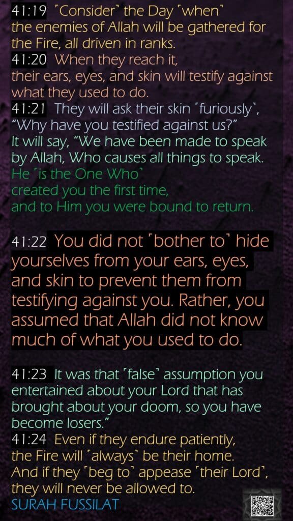 41:19  ˹Consider˺ the Day ˹when˺ the enemies of Allah will be gathered for the Fire, all driven in ranks.41:20  When they reach it, their ears, eyes, and skin will testify against what they used to do.41:21  They will ask their skin ˹furiously˺, “Why have you testified against us?” It will say, “We have been made to speak by Allah, Who causes all things to speak. He ˹is the One Who˺ created you the first time, and to Him you were bound to return.41:22  You did not ˹bother to˺ hide yourselves from your ears, eyes, and skin to prevent them from testifying against you. Rather, you assumed that Allah did not know much of what you used to do.41:23  It was that ˹false˺ assumption you entertained about your Lord that has brought about your doom, so you have become losers.”41:24  Even if they endure patiently, the Fire will ˹always˺ be their home. And if they ˹beg to˺ appease ˹their Lord˺, they will never be allowed to.SURAH FUSSILAT
