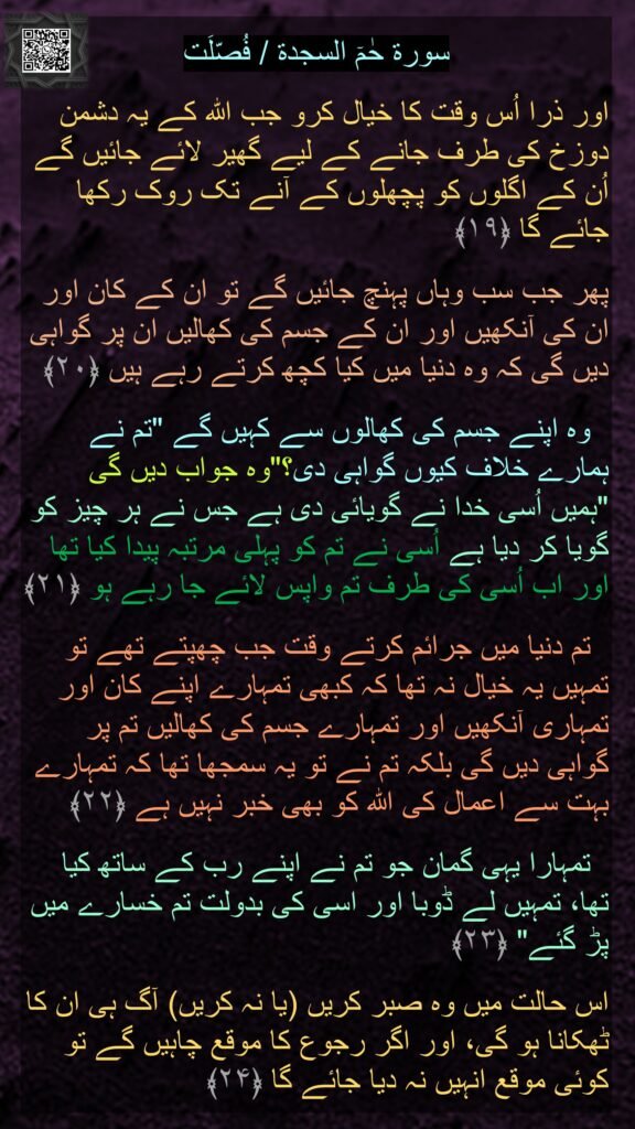 سورة حٰمٓ السجدة / فُصّلَت

اور ذرا اُس وقت کا خیال کرو جب اللہ کے یہ دشمن دوزخ کی طرف جانے کے لیے گھیر لائے جائیں گے اُن کے اگلوں کو پچھلوں کے آنے تک روک رکھا جائے گا ﴿۱۹﴾ 
 
پھر جب سب وہاں پہنچ جائیں گے تو ان کے کان اور ان کی آنکھیں اور ان کے جسم کی کھالیں ان پر گواہی دیں گی کہ وہ دنیا میں کیا کچھ کرتے رہے ہیں ﴿۲۰﴾

  وہ اپنے جسم کی کھالوں سے کہیں گے "تم نے ہمارے خلاف کیوں گواہی دی؟"وہ جواب دیں گی "ہمیں اُسی خدا نے گویائی دی ہے جس نے ہر چیز کو گویا کر دیا ہے اُسی نے تم کو پہلی مرتبہ پیدا کیا تھا اور اب اُسی کی طرف تم واپس لائے جا رہے ہو ﴿۲۱﴾

  تم دنیا میں جرائم کرتے وقت جب چھپتے تھے تو تمہیں یہ خیال نہ تھا کہ کبھی تمہارے اپنے کان اور تمہاری آنکھیں اور تمہارے جسم کی کھالیں تم پر گواہی دیں گی بلکہ تم نے تو یہ سمجھا تھا کہ تمہارے بہت سے اعمال کی اللہ کو بھی خبر نہیں ہے ﴿۲۲﴾

  تمہارا یہی گمان جو تم نے اپنے رب کے ساتھ کیا تھا، تمہیں لے ڈوبا اور اسی کی بدولت تم خسارے میں پڑ گئے" ﴿۲۳﴾ 
 
اس حالت میں وہ صبر کریں (یا نہ کریں) آگ ہی ان کا ٹھکانا ہو گی، اور اگر رجوع کا موقع چاہیں گے تو کوئی موقع انہیں نہ دیا جائے گا ﴿۲۴﴾ 
