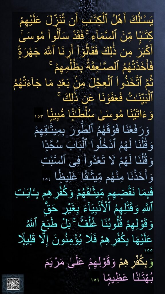 يَسْـَٔلُكَ أَهْلُ ٱلْكِتَـٰبِ أَن تُنَزِّلَ عَلَيْهِمْ كِتَـٰبًۭا مِّنَ ٱلسَّمَآءِ ۚ فَقَدْ سَأَلُوا۟ مُوسَىٰٓ أَكْبَرَ مِن ذَٰلِكَ فَقَالُوٓا۟ أَرِنَا ٱللَّهَ جَهْرَةًۭ فَأَخَذَتْهُمُ ٱلصَّـٰعِقَةُ بِظُلْمِهِمْ ۚ 
ثُمَّ ٱتَّخَذُوا۟ ٱلْعِجْلَ مِنۢ بَعْدِ مَا جَآءَتْهُمُ ٱلْبَيِّنَـٰتُ فَعَفَوْنَا عَن ذَٰلِكَ ۚ 
وَءَاتَيْنَا مُوسَىٰ سُلْطَـٰنًۭا مُّبِينًۭا ١٥٣
 وَرَفَعْنَا فَوْقَهُمُ ٱلطُّورَ بِمِيثَـٰقِهِمْ وَقُلْنَا لَهُمُ ٱدْخُلُوا۟ ٱلْبَابَ سُجَّدًۭا 
وَقُلْنَا لَهُمْ لَا تَعْدُوا۟ فِى ٱلسَّبْتِ 
وَأَخَذْنَا مِنْهُم مِّيثَـٰقًا غَلِيظًۭا ١٥٤
فَبِمَا نَقْضِهِم مِّيثَـٰقَهُمْ وَكُفْرِهِم بِـَٔايَـٰتِ ٱللَّهِ وَقَتْلِهِمُ ٱلْأَنۢبِيَآءَ بِغَيْرِ حَقٍّۢ وَقَوْلِهِمْ قُلُوبُنَا غُلْفٌۢ ۚ بَلْ طَبَعَ ٱللَّهُ عَلَيْهَا بِكُفْرِهِمْ فَلَا يُؤْمِنُونَ إِلَّا قَلِيلًۭا ١٥٥
وَبِكُفْرِهِمْ وَقَوْلِهِمْ عَلَىٰ مَرْيَمَ 
بُهْتَـٰنًا عَظِيمًۭا ١٥٦
