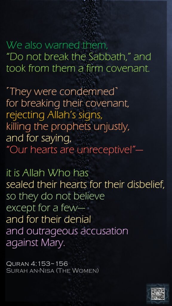 We also warned them, “Do not break the Sabbath,” and took from them a firm covenant.˹They were condemned˺ for breaking their covenant, rejecting Allah’s signs, killing the prophets unjustly, and for saying, “Our hearts are unreceptive!”—it is Allah Who has sealed their hearts for their disbelief, so they do not believe except for a few—and for their denial and outrageous accusation against Mary.Quran 4:153~156Surah an-Nisa (The Women)