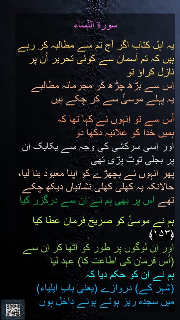 
سورة النِّسَاء

یہ اہل کتاب اگر آج تم سے مطالبہ کر رہے ہیں کہ تم آسمان سے کوئی تحریر اُن پر نازل کراؤ تو 
اِس سے بڑھ چڑھ کر مجرمانہ مطالبے 
یہ پہلے موسیٰؑ سے کر چکے ہیں 

اُس سے تو اِنہوں نے کہا تھا کہ 
ہمیں خدا کو علانیہ دکھا دو 
اور اِسی سرکشی کی وجہ سے یکایک اِن پر بجلی ٹوٹ پڑی تھی 
پھر انہوں نے بچھڑے کو اپنا معبود بنا لیا، حالانکہ یہ کھلی کھلی نشانیاں دیکھ چکے تھے اس پر بھی ہم نے اِن سے درگزر کیا

ہم نے موسیٰؑ کو صریح فرمان عطا کیا ﴿۱۵۳﴾  
اور اِن لوگوں پر طور کو اٹھا کر اِن سے (اُس فرمان کی اطاعت کا) عہد لیا 
ہم نے اِن کو حکم دیا کہ 
(شہر کے) دروازے (يعني بابِ ايلياء)
