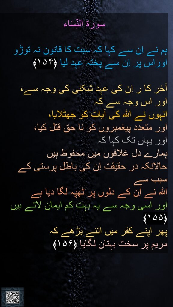 سورة النِّسَاء

ہم نے اِن سے کہا کہ سبت کا قانون نہ توڑو اوراس پر اِن سے پختہ عہد لیا ﴿۱۵۴﴾  

آخر کا ر اِن کی عہد شکنی کی وجہ سے، 
اور اس وجہ سے کہ 
انہوں نے اللہ کی آیات کو جھٹلایا، 
اور متعدد پیغمبروں کو نا حق قتل کیا، 
اور یہاں تک کہا کہ 
ہمارے دل غلافوں میں محفوظ ہیں 
حالانکہ در حقیقت اِن کی باطل پرستی کے سبب سے
اللہ نے اِن کے دلوں پر ٹھپہ لگا دیا ہے 
اور اسی وجہ سے یہ بہت کم ایمان لاتے ہیں ﴿۱۵۵﴾  
پھر اپنے کفر میں اتنے بڑھے کہ 
مریم پر سخت بہتان لگایا ﴿۱۵۶﴾
