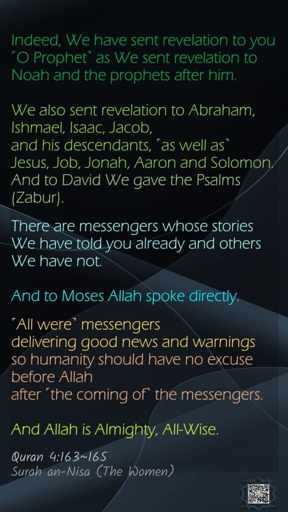 Indeed, We have sent revelation to you ˹O Prophet˺ as We sent revelation to Noah and the prophets after him. We also sent revelation to Abraham, Ishmael, Isaac, Jacob, and his descendants, ˹as well as˺ Jesus, Job, Jonah, Aaron and Solomon. And to David We gave the Psalms (Zabur).There are messengers whose stories We have told you already and others We have not. And to Moses Allah spoke directly.˹All were˺ messengers delivering good news and warningsso humanity should have no excuse before Allah after ˹the coming of˺ the messengers.And Allah is Almighty, All-Wise.Quran 4:163~165Surah an-Nisa (The Women)