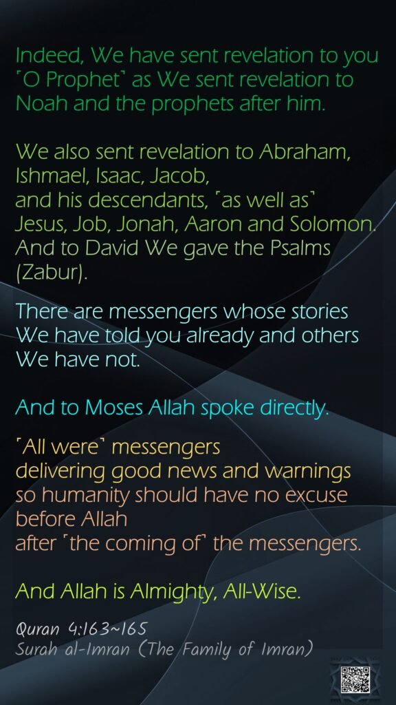 Indeed, We have sent revelation to you ˹O Prophet˺ as We sent revelation to Noah and the prophets after him. We also sent revelation to Abraham, Ishmael, Isaac, Jacob, and his descendants, ˹as well as˺ Jesus, Job, Jonah, Aaron and Solomon. And to David We gave the Psalms (Zabur).There are messengers whose stories We have told you already and others We have not. And to Moses Allah spoke directly.˹All were˺ messengers delivering good news and warningsso humanity should have no excuse before Allah after ˹the coming of˺ the messengers.And Allah is Almighty, All-Wise.Quran 4:163~165Surah al-Imran (The Family of Imran)