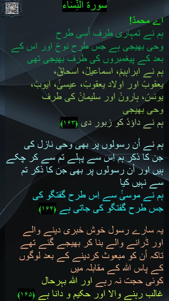 سورة النِّسَاء

اے محمدؐ! 
ہم نے تمہاری طرف اُسی طرح 
وحی بھیجی ہے جس طرح نوحؑ اور اس کے بعد کے پیغمبروں کی طرف بھیجی تھی 
ہم نے ابراہیمؑ، اسماعیلؑ، اسحاقؑ، 
یعقوبؑ اور اولاد یعقوبؑ، عیسیٰؑ، ایوبؑ، یونسؑ، ہارونؑ اور سلیمانؑ کی طرف 
وحی بھیجی 
ہم نے داؤدؑ کو زبور دی ﴿۱۶۳﴾  

ہم نے اُن رسولوں پر بھی وحی نازل کی 
جن کا ذکر ہم اِس سے پہلے تم سے کر چکے ہیں اور اُن رسولوں پر بھی جن کا ذکر تم سے نہیں کیا 
ہم نے موسیٰؑ سے اِس طرح گفتگو کی 
جس طرح گفتگو کی جاتی ہے ﴿۱۶۴﴾  

یہ سارے رسول خوش خبری دینے والے 
اور ڈرانے والے بنا کر بھیجے گئے تھے 
تاکہ اُن کو مبعوث کردینے کے بعد لوگوں کے پاس اللہ کے مقابلہ میں 
کوئی حجت نہ رہے اور اللہ بہرحال 
