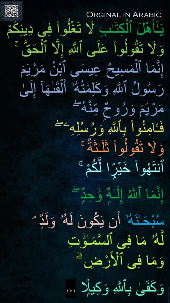 يَـٰٓأَهْلَ ٱلْكِتَـٰبِ لَا تَغْلُوا۟ فِى دِينِكُمْ وَلَا تَقُولُوا۟ عَلَى ٱللَّهِ إِلَّا ٱلْحَقَّ ۚ إِنَّمَا ٱلْمَسِيحُ عِيسَى ٱبْنُ مَرْيَمَ رَسُولُ ٱللَّهِ وَكَلِمَتُهُۥٓ أَلْقَىٰهَآ إِلَىٰ مَرْيَمَ وَرُوحٌۭ مِّنْهُ ۖ 
فَـَٔامِنُوا۟ بِٱللَّهِ وَرُسُلِهِۦ ۖ 
وَلَا تَقُولُوا۟ ثَلَـٰثَةٌ ۚ 
ٱنتَهُوا۟ خَيْرًۭا لَّكُمْ ۚ 

إِنَّمَا ٱللَّهُ إِلَـٰهٌۭ وَٰحِدٌۭ ۖ 

سُبْحَـٰنَهُۥٓ أَن يَكُونَ لَهُۥ وَلَدٌۭ ۘ 
لَّهُۥ مَا فِى ٱلسَّمَـٰوَٰتِ 
وَمَا فِى ٱلْأَرْضِ ۗ 

وَكَفَىٰ بِٱللَّهِ وَكِيلًۭا ١٧١

