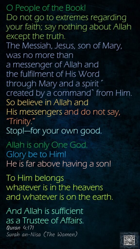 O People of the Book! Do not go to extremes regarding your faith; say nothing about Allah except the truth.The Messiah, Jesus, son of Mary, was no more than a messenger of Allah and the fulfilment of His Word through Mary and a spirit ˹created by a command˺ from Him.So believe in Allah and His messengers and do not say, “Trinity.” Stop!—for your own good. Allah is only One God. Glory be to Him! He is far above having a son! To Him belongs whatever is in the heavens and whatever is on the earth.And Allah is sufficient as a Trustee of Affairs.Quran 4:171Surah an-Nisa (The Women)