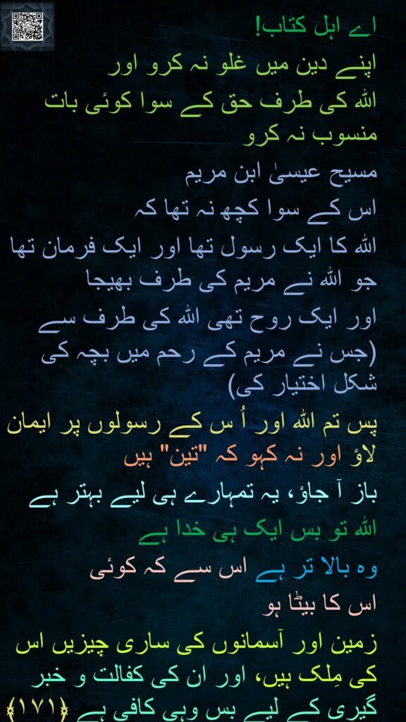 اے اہل کتاب! 
اپنے دین میں غلو نہ کرو اور 
اللہ کی طرف حق کے سوا کوئی بات منسوب نہ کرو 
مسیح عیسیٰ ابن مریم 
اس کے سوا کچھ نہ تھا کہ 
اللہ کا ایک رسول تھا اور ایک فرمان تھا جو اللہ نے مریم کی طرف بھیجا 
اور ایک روح تھی اللہ کی طرف سے (جس نے مریم کے رحم میں بچہ کی شکل اختیار کی) 
پس تم اللہ اور اُ س کے رسولوں پر ایمان لاؤ اور نہ کہو کہ "تین" ہیں 
باز آ جاؤ، یہ تمہارے ہی لیے بہتر ہے 
اللہ تو بس ایک ہی خدا ہے 
وہ بالا تر ہے اس سے کہ کوئی 
اس کا بیٹا ہو 
زمین اور آسمانوں کی ساری چیزیں اس کی مِلک ہیں، اور ان کی کفالت و خبر گیری کے لیے بس وہی کافی ہے ﴿۱۷۱﴾

