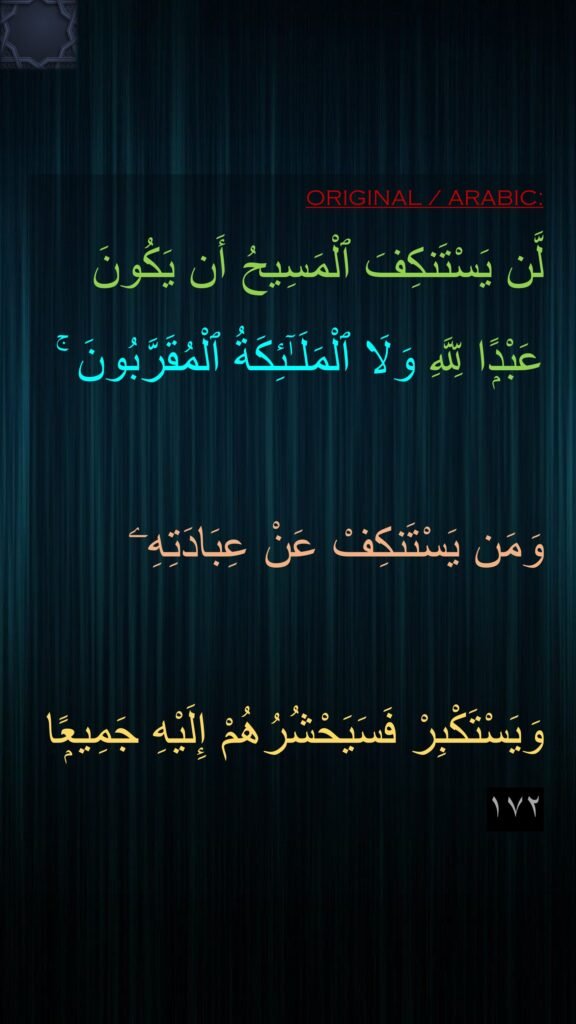 لَّن يَسْتَنكِفَ ٱلْمَسِيحُ أَن يَكُونَ 
عَبْدًۭا لِّلَّهِ وَلَا ٱلْمَلَـٰٓئِكَةُ ٱلْمُقَرَّبُونَ ۚ 

وَمَن يَسْتَنكِفْ عَنْ عِبَادَتِهِۦ 

وَيَسْتَكْبِرْ فَسَيَحْشُرُهُمْ إِلَيْهِ جَمِيعًۭا ١٧٢
