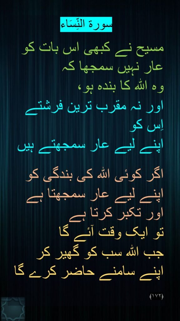 سورة النِّسَاء

مسیح نے کبھی اس بات کو عار نہیں سمجھا کہ 
وہ اللہ کا بندہ ہو، 
اور نہ مقرب ترین فرشتے اِس کو 
اپنے لیے عار سمجھتے ہیں

اگر کوئی اللہ کی بندگی کو اپنے لیے عار سمجھتا ہے اور تکبر کرتا ہے 
تو ایک وقت آئے گا 
جب اللہ سب کو گھیر کر اپنے سامنے حاضر کرے گا 

﴿۱۷۲﴾ 
