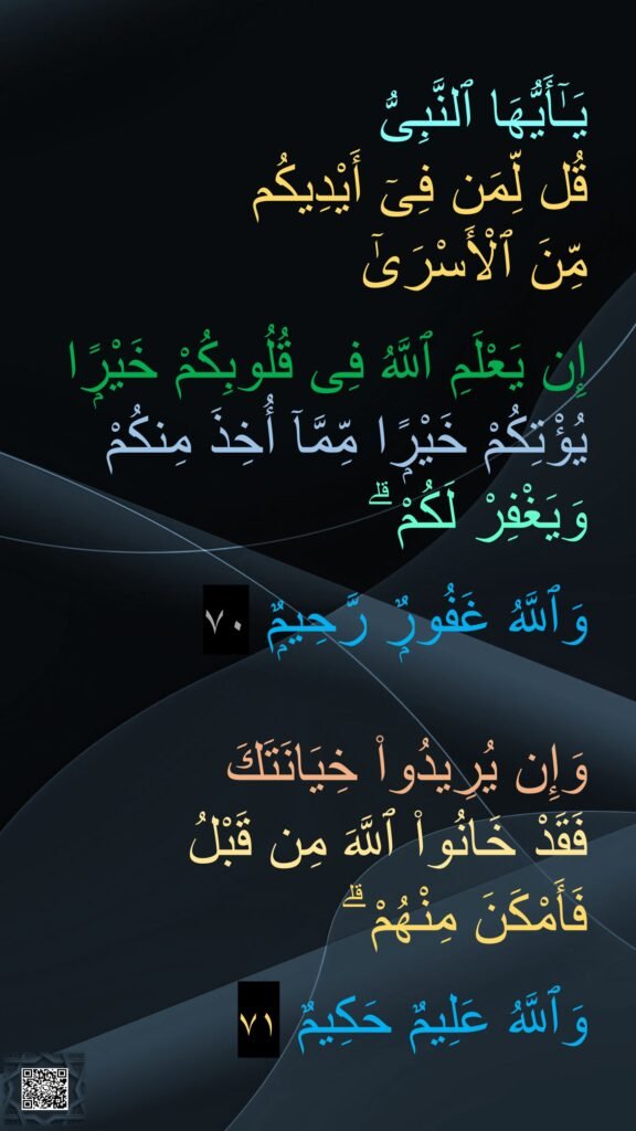 يَـٰٓأَيُّهَا ٱلنَّبِىُّ 
قُل لِّمَن فِىٓ أَيْدِيكُم 
مِّنَ ٱلْأَسْرَىٰٓ 

إِن يَعْلَمِ ٱللَّهُ فِى قُلُوبِكُمْ خَيْرًۭا
يُؤْتِكُمْ خَيْرًۭا مِّمَّآ أُخِذَ مِنكُمْ 
وَيَغْفِرْ لَكُمْ ۗ 

وَٱللَّهُ غَفُورٌۭ رَّحِيمٌۭ ٧٠

وَإِن يُرِيدُوا۟ خِيَانَتَكَ 
فَقَدْ خَانُوا۟ ٱللَّهَ مِن قَبْلُ 
فَأَمْكَنَ مِنْهُمْ ۗ 

وَٱللَّهُ عَلِيمٌ حَكِيمٌ ٧١‏ 
