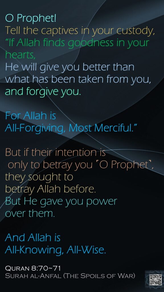 O Prophet! Tell the captives in your custody, “If Allah finds goodness in your hearts, He will give you better than what has been taken from you, and forgive you. For Allah is All-Forgiving, Most Merciful.”But if their intention is only to betray you ˹O Prophet˺, they sought to betray Allah before. But He gave you power over them. And Allah is All-Knowing, All-Wise.Quran 8:70~71Surah al-Anfal (The Spoils of War)