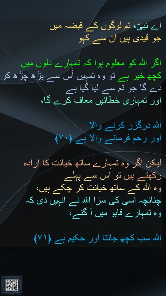 اے نبیؐ، تم لوگوں کے قبضہ میں 
جو قیدی ہیں ان سے کہو 

اگر اللہ کو معلوم ہوا کہ تمہارے دلوں میں 
کچھ خیر ہے تو وہ تمہیں اُس سے بڑھ چڑھ کر دے گا جو تم سے لیا گیا ہے 
اور تمہاری خطائیں معاف کرے گا، 

اللہ درگزر کرنے والا 
اور رحم فرمانے والا ہے ﴿۷۰﴾  

لیکن اگر وہ تمہارے ساتھ خیانت کا ارادہ رکھتے ہیں تو اس سے پہلے 
وہ اللہ کے ساتھ خیانت کر چکے ہیں، 
چنانچہ اسی کی سزا اللہ نے انہیں دی کہ 
وہ تمہارے قابو میں آ گئے، 

اللہ سب کچھ جانتا اور حکیم ہے ﴿۷۱﴾
