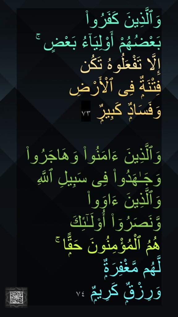 وَٱلَّذِينَ كَفَرُوا۟ 
بَعْضُهُمْ أَوْلِيَآءُ بَعْضٍ ۚ 
إِلَّا تَفْعَلُوهُ تَكُن 
فِتْنَةٌۭ فِى ٱلْأَرْضِ 
وَفَسَادٌۭ كَبِيرٌۭ ٧٣

وَٱلَّذِينَ ءَامَنُوا۟ وَهَاجَرُوا۟ وَجَـٰهَدُوا۟ فِى سَبِيلِ ٱللَّهِ وَٱلَّذِينَ ءَاوَوا۟ 
وَّنَصَرُوٓا۟ أُو۟لَـٰٓئِكَ 
هُمُ ٱلْمُؤْمِنُونَ حَقًّۭا ۚ 
لَّهُم مَّغْفِرَةٌۭ 
وَرِزْقٌۭ كَرِيمٌۭ ٧٤
