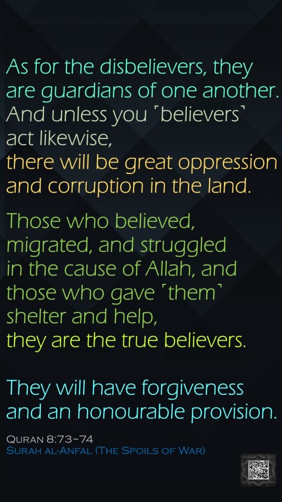 As for the disbelievers, they are guardians of one another. And unless you ˹believers˺ act likewise, there will be great oppression and corruption in the land.Those who believed, migrated, and struggled in the cause of Allah, and those who gave ˹them˺ shelter and help, they are the true believers.They will have forgiveness and an honourable provision. Quran 8:73~74Surah al-Anfal (The Spoils of War)