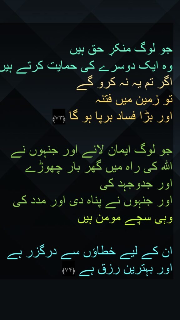 جو لوگ منکرِ حق ہیں 
وہ ایک دوسرے کی حمایت کرتے ہیں اگر تم یہ نہ کرو گے 
تو زمین میں فتنہ 
اور بڑا فساد برپا ہو گا ﴿۷۳﴾  

جو لوگ ایمان لائے اور جنہوں نے 
اللہ کی راہ میں گھر بار چھوڑے 
اور جدوجہد کی 
اور جنہوں نے پناہ دی اور مدد کی 
وہی سچے مومن ہیں 

ان کے لیے خطاؤں سے درگزر ہے اور بہترین رزق ہے ﴿۷۴﴾
