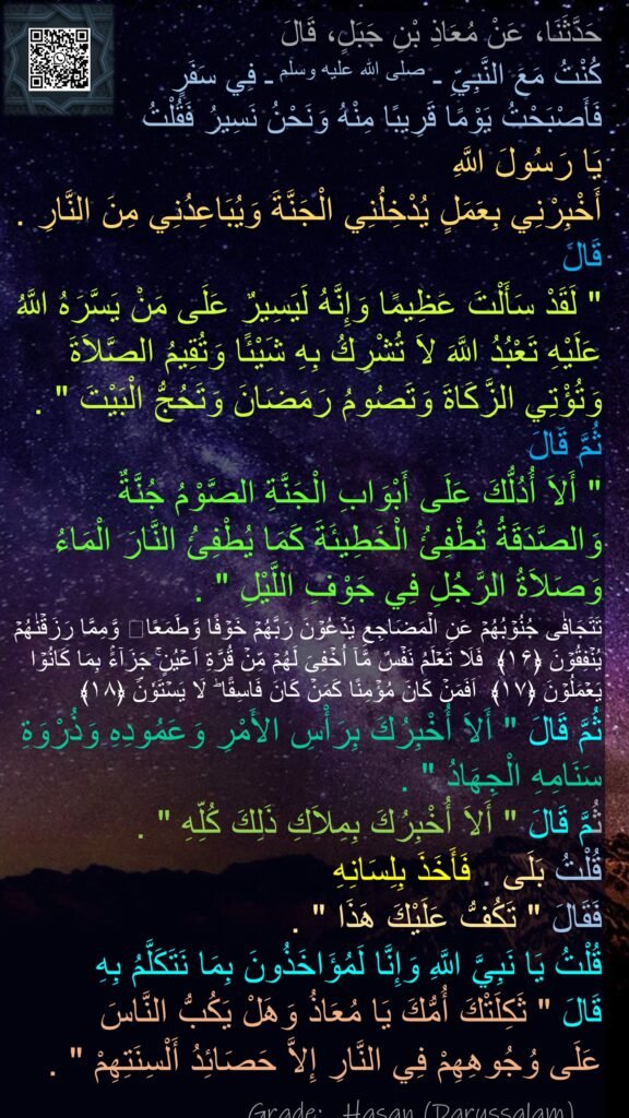 حَدَّثَنَا، عَنْ مُعَاذِ بْنِ جَبَلٍ، قَالَ 
كُنْتُ مَعَ النَّبِيِّ ـ صلى الله عليه وسلم ـ فِي سَفَرٍ 
فَأَصْبَحْتُ يَوْمًا قَرِيبًا مِنْهُ وَنَحْنُ نَسِيرُ فَقُلْتُ 
يَا رَسُولَ اللَّهِ 
أَخْبِرْنِي بِعَمَلٍ يُدْخِلُنِي الْجَنَّةَ وَيُبَاعِدُنِي مِنَ النَّارِ ‏.‏ قَالَ ‏ 
"‏ لَقَدْ سَأَلْتَ عَظِيمًا وَإِنَّهُ لَيَسِيرٌ عَلَى مَنْ يَسَّرَهُ اللَّهُ عَلَيْهِ تَعْبُدُ اللَّهَ لاَ تُشْرِكُ بِهِ شَيْئًا وَتُقِيمُ الصَّلاَةَ وَتُؤْتِي الزَّكَاةَ وَتَصُومُ رَمَضَانَ وَتَحُجُّ الْبَيْتَ ‏"‏ ‏.‏ ثُمَّ قَالَ ‏
"‏ أَلاَ أُدُلُّكَ عَلَى أَبْوَابِ الْجَنَّةِ الصَّوْمُ جُنَّةٌ وَالصَّدَقَةُ تُطْفِئُ الْخَطِيئَةَ كَمَا يُطْفِئُ النَّارَ الْمَاءُ وَصَلاَةُ الرَّجُلِ فِي جَوْفِ اللَّيْلِ ‏"‏ ‏.‏ 
تَتَجَافٰى جُنُوۡبُهُمۡ عَنِ الۡمَضَاجِعِ يَدۡعُوۡنَ رَبَّهُمۡ خَوۡفًا وَّطَمَعًا وَّمِمَّا رَزَقۡنٰهُمۡ يُنۡفِقُوۡنَ‏ ﴿۱۶﴾  فَلَا تَعۡلَمُ نَفۡسٌ مَّاۤ اُخۡفِىَ لَهُمۡ مِّنۡ قُرَّةِ اَعۡيُنٍ‌ۚ جَزَآءًۢ بِمَا كَانُوۡا يَعۡمَلُوۡنَ‏ ﴿۱۷﴾  اَفَمَنۡ كَانَ مُؤۡمِنًا كَمَنۡ كَانَ فَاسِقًا‌ ؕ لَا يَسۡتَوٗنَؔ‏ ﴿۱۸﴾
ثُمَّ قَالَ ‏"‏ أَلاَ أُخْبِرُكَ بِرَأْسِ الأَمْرِ وَعَمُودِهِ وَذُرْوَةِ سَنَامِهِ الْجِهَادُ ‏"‏ ‏.‏ 
ثُمَّ قَالَ ‏"‏ أَلاَ أُخْبِرُكَ بِمِلاَكِ ذَلِكَ كُلِّهِ ‏"‏ ‏.‏ 
قُلْتُ بَلَى ‏.‏ فَأَخَذَ بِلِسَانِهِ 
فَقَالَ ‏"‏ تَكُفُّ عَلَيْكَ هَذَا ‏"‏ ‏.‏ 
قُلْتُ يَا نَبِيَّ اللَّهِ وَإِنَّا لَمُؤَاخَذُونَ بِمَا نَتَكَلَّمُ بِهِ 
قَالَ ‏"‏ ثَكِلَتْكَ أُمُّكَ يَا مُعَاذُ وَهَلْ يَكُبُّ النَّاسَ 
عَلَى وُجُوهِهِمْ فِي النَّارِ إِلاَّ حَصَائِدُ أَلْسِنَتِهِمْ ‏"‏ ‏.‏
