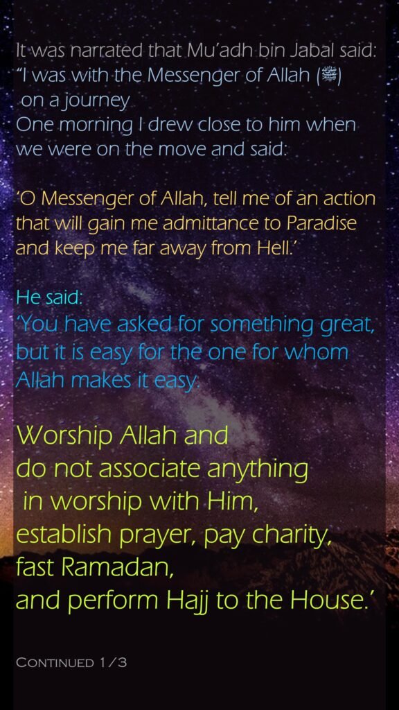 It was narrated that Mu’adh bin Jabal said:“I was with the Messenger of Allah (ﷺ) on a journeyOne morning I drew close to him when we were on the move and said: ‘O Messenger of Allah, tell me of an action that will gain me admittance to Paradise and keep me far away from Hell.’ He said: ‘You have asked for something great, but it is easy for the one for whom Allah makes it easy. Worship Allah and do not associate anything in worship with Him, establish prayer, pay charity, fast Ramadan, and perform Hajj to the House.’ Continued 1/3