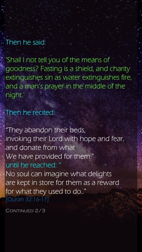 Then he said: ‘Shall I not tell you of the means of goodness? Fasting is a shield, and charity extinguishes sin as water extinguishes fire, and a man’s prayer in the middle of the night.’Then he recited: “They abandon their beds, invoking their Lord with hope and fear, and donate from what We have provided for them.” until he reached: “No soul can imagine what delights are kept in store for them as a reward for what they used to do..”[Quran 32:16-17] Continued 2/3