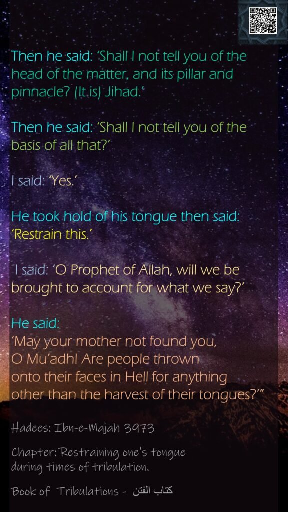Then he said: ‘Shall I not tell you of the head of the matter, and its pillar and pinnacle? (It is) Jihad.’ Then he said: ‘Shall I not tell you of the basis of all that?’ I said: ‘Yes.’ He took hold of his tongue then said: ‘Restrain this.’ I said: ‘O Prophet of Allah, will we be brought to account for what we say?’ He said: ‘May your mother not found you, O Mu’adh! Are people thrown onto their faces in Hell for anything other than the harvest of their tongues?’”Hadees: Ibn-e-Majah 3973Chapter: Restraining one's tongue during times of tribulation.Book of  Tribulations - كتاب الفتن 
