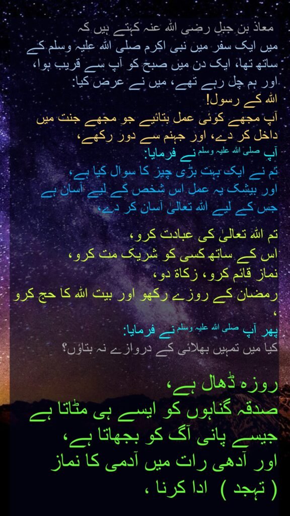 معاذ بن جبل رضی اللہ عنہ کہتے ہیں کہ   
میں ایک سفر میں نبی اکرم صلی اللہ علیہ وسلم کے ساتھ تھا، ایک دن میں صبح کو آپ سے قریب ہوا، اور ہم چل رہے تھے، میں نے عرض کیا: 
اللہ کے رسول! 
آپ مجھے کوئی عمل بتائیے جو مجھے جنت میں داخل کر دے، اور جہنم سے دور رکھے، 
آپ صلی اللہ علیہ وسلم نے فرمایا:  
تم نے ایک بہت بڑی چیز کا سوال کیا ہے، 
اور بیشک یہ عمل اس شخص کے لیے آسان ہے 
جس کے لیے اللہ تعالیٰ آسان کر دے، 

تم اللہ تعالیٰ کی عبادت کرو، 
اس کے ساتھ کسی کو شریک مت کرو، 
نماز قائم کرو، زکاۃ دو، 
رمضان کے روزے رکھو اور بیت اللہ کا حج کرو ، 
پھر آپ صلی اللہ علیہ وسلم نے فرمایا:  
کیا میں تمہیں بھلائی کے دروازے نہ بتاؤں؟ 

روزہ ڈھال ہے، 
صدقہ گناہوں کو ایسے ہی مٹاتا ہے 
جیسے پانی آگ کو بجھاتا ہے، 
اور آدھی رات میں آدمی کا نماز  
( تہجد )  ادا کرنا ، 