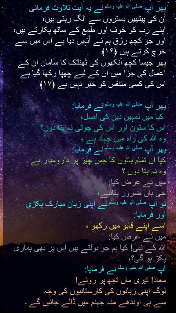 پھر آپ صلی اللہ علیہ وسلم نے یہ آیت تلاوت فرمائی 
اُن کی پیٹھیں بستروں سے الگ رہتی ہیں، 
اپنے رب کو خوف اور طمع کے ساتھ پکارتے ہیں، اور جو کچھ رزق ہم نے اُنہیں دیا ہے اس میں سے خرچ کرتے ہیں ﴿۱۶﴾  
پھر جیسا کچھ آنکھوں کی ٹھنڈک کا سامان ان کے اعمال کی جزا میں ان کے لیے چھپا رکھا گیا ہے 
اس کی کسی متنفس کو خبر نہیں ہے ﴿۱۷﴾

پھر آپ صلی اللہ علیہ وسلم نے فرمایا: 
 کیا میں تمہیں دین کی اصل، 
اس کا ستون اور اس کی چوٹی نہ بتا دوں؟ 
وہ اللہ کی راہ میں جہاد ہے ، 
پھر آپ صلی اللہ علیہ وسلم نے فرمایا:  
کیا ان تمام باتوں کا جس چیز پر دارومدار ہے 
وہ نہ بتا دوں ؟ 
میں نے عرض کیا: 
جی ہاں ضرور بتائیے، 
تو آپ صلی اللہ علیہ وسلم نے اپنی زبان مبارک پکڑی 
اور فرمایا:  
اسے اپنے قابو میں رکھو ، 
میں نے عرض کیا: 
اللہ کے نبی! کیا ہم جو بولتے ہیں اس پر بھی ہماری پکڑ ہو گی؟، 
آپ صلی اللہ علیہ وسلم نے فرمایا:  
معاذ! تیری ماں تجھ پر روئے! 
لوگ اپنی زبانوں کی کارستانیوں کی وجہ 
سے ہی اوندھے منہ جہنم میں ڈالے جائیں گے ۔ 