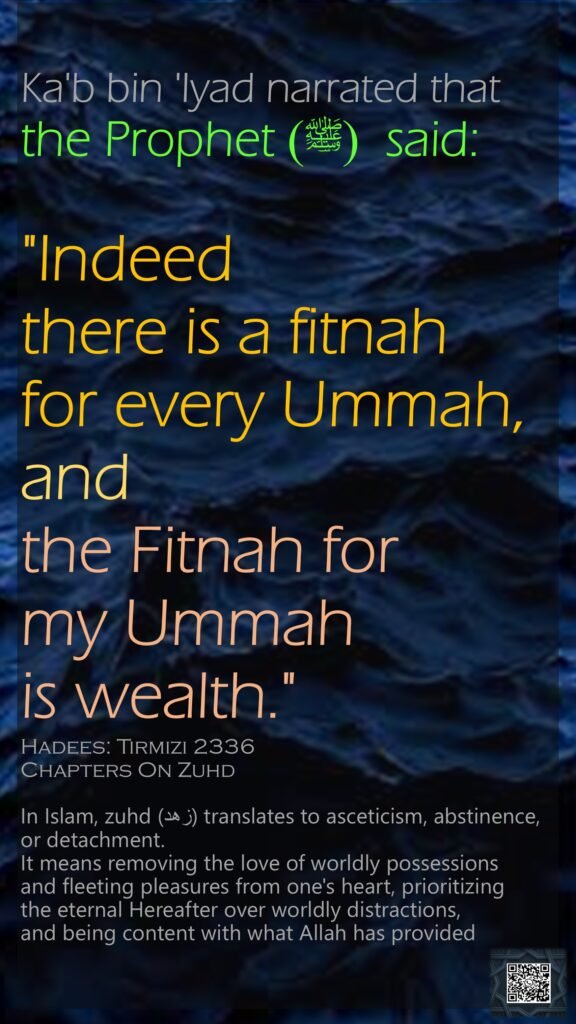 Ka'b bin 'Iyad narrated that the Prophet  (ﷺ) said:"Indeed there is a fitnah for every Ummah, and the Fitnah for my Ummah is wealth."Hadees: Tirmizi 2336Chapters On Zuhd
