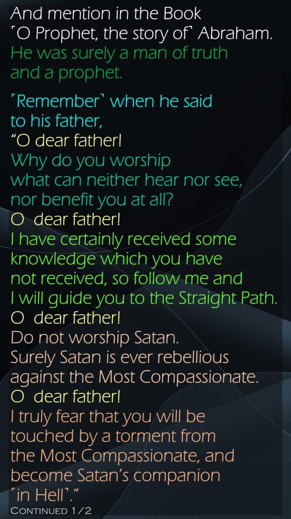 And mention in the Book ˹O Prophet, the story of˺ Abraham. He was surely a man of truth and a prophet.˹Remember˺ when he said to his father, “O dear father! Why do you worship what can neither hear nor see, nor benefit you at all?O  dear father! I have certainly received some knowledge which you have not received, so follow me and I will guide you to the Straight Path.O  dear father! Do not worship Satan. Surely Satan is ever rebellious against the Most Compassionate.O  dear father! I truly fear that you will be touched by a torment from the Most Compassionate, and become Satan’s companion ˹in Hell˺.”Continued 1/2