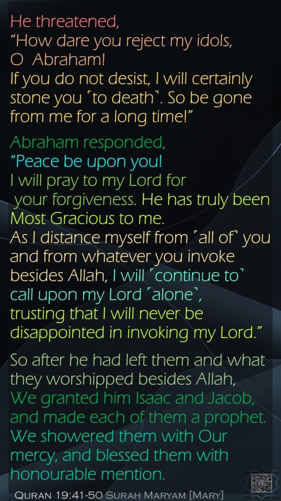 He threatened, “How dare you reject my idols, O  Abraham! If you do not desist, I will certainly stone you ˹to death˺. So be gone from me for a long time!”Abraham responded, “Peace be upon you! I will pray to my Lord for your forgiveness. He has truly been Most Gracious to me.As I distance myself from ˹all of˺ you and from whatever you invoke besides Allah, I will ˹continue to˺ call upon my Lord ˹alone˺, trusting that I will never be disappointed in invoking my Lord.”So after he had left them and what they worshipped besides Allah, We granted him Isaac and Jacob, and made each of them a prophet.We showered them with Our mercy, and blessed them with honourable mention. Quran 19:41-50 Surah Maryam [Mary]