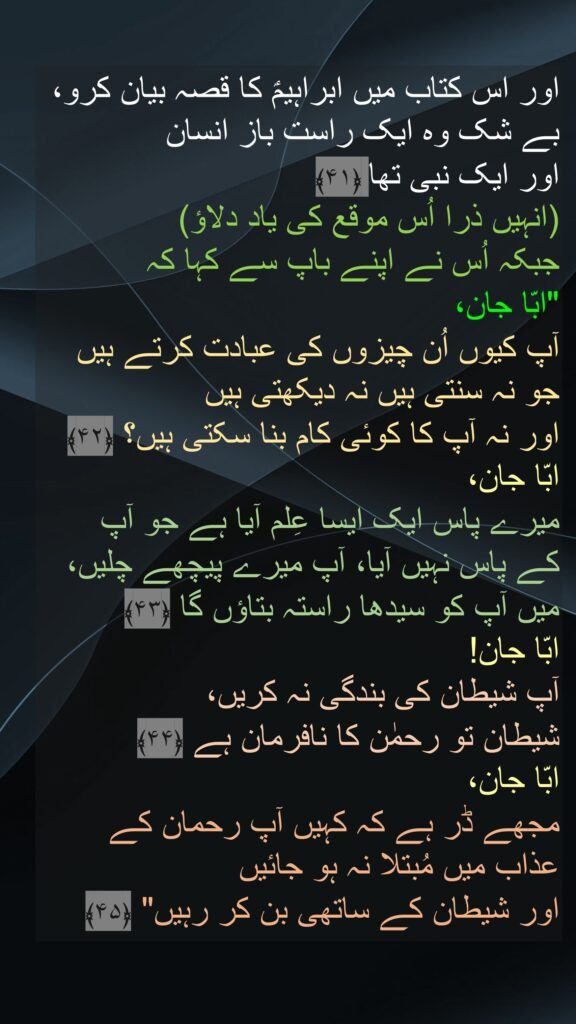اور اس کتاب میں ابراہیمؑ کا قصہ بیان کرو، بے شک وہ ایک راست باز انسان 
اور ایک نبی تھا ﴿۴۱﴾  
(انہیں ذرا اُس موقع کی یاد دلاؤ) 
جبکہ اُس نے اپنے باپ سے کہا کہ 
"ابّا جان، 
آپ کیوں اُن چیزوں کی عبادت کرتے ہیں جو نہ سنتی ہیں نہ دیکھتی ہیں 
اور نہ آپ کا کوئی کام بنا سکتی ہیں؟ ﴿۴۲﴾  
ابّا جان، 
میرے پاس ایک ایسا عِلم آیا ہے جو آپ 
کے پاس نہیں آیا، آپ میرے پیچھے چلیں، 
میں آپ کو سیدھا راستہ بتاؤں گا ﴿۴۳﴾  
ابّا جان! 
آپ شیطان کی بندگی نہ کریں، 
شیطان تو رحمٰن کا نافرمان ہے ﴿۴۴﴾  
ابّا جان، 
مجھے ڈر ہے کہ کہیں آپ رحمان کے عذاب میں مُبتلا نہ ہو جائیں 
اور شیطان کے ساتھی بن کر رہیں" ﴿۴۵﴾
