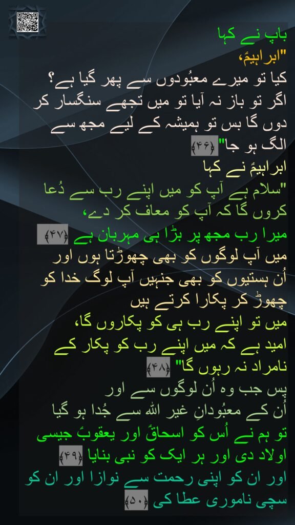 باپ نے کہا 
"ابراہیمؑ، 
کیا تو میرے معبُودوں سے پھر گیا ہے؟ 
اگر تو باز نہ آیا تو میں تجھے سنگسار کر دوں گا بس تو ہمیشہ کے لیے مجھ سے الگ ہو جا" ﴿۴۶﴾  
ابراہیمؑ نے کہا 
"سلام ہے آپ کو میں اپنے رب سے دُعا کروں گا کہ آپ کو معاف کر دے، 
میرا رب مجھ پر بڑا ہی مہربان ہے ﴿۴۷﴾  میں آپ لوگوں کو بھی چھوڑتا ہوں اور 
اُن ہستیوں کو بھی جنہیں آپ لوگ خدا کو چھوڑ کر پکارا کرتے ہیں 
میں تو اپنے رب ہی کو پکاروں گا، 
امید ہے کہ میں اپنے رب کو پکار کے نامراد نہ رہوں گا" ﴿۴۸﴾  
پس جب وہ اُن لوگوں سے اور 
اُن کے معبُودانِ غیر اللہ سے جُدا ہو گیا 
تو ہم نے اُس کو اسحاقؑ اور یعقوبؑ جیسی اولاد دی اور ہر ایک کو نبی بنایا ﴿۴۹﴾
اور ان کو اپنی رحمت سے نوازا اور ان کو سچی ناموری عطا کی ﴿۵۰﴾ 
