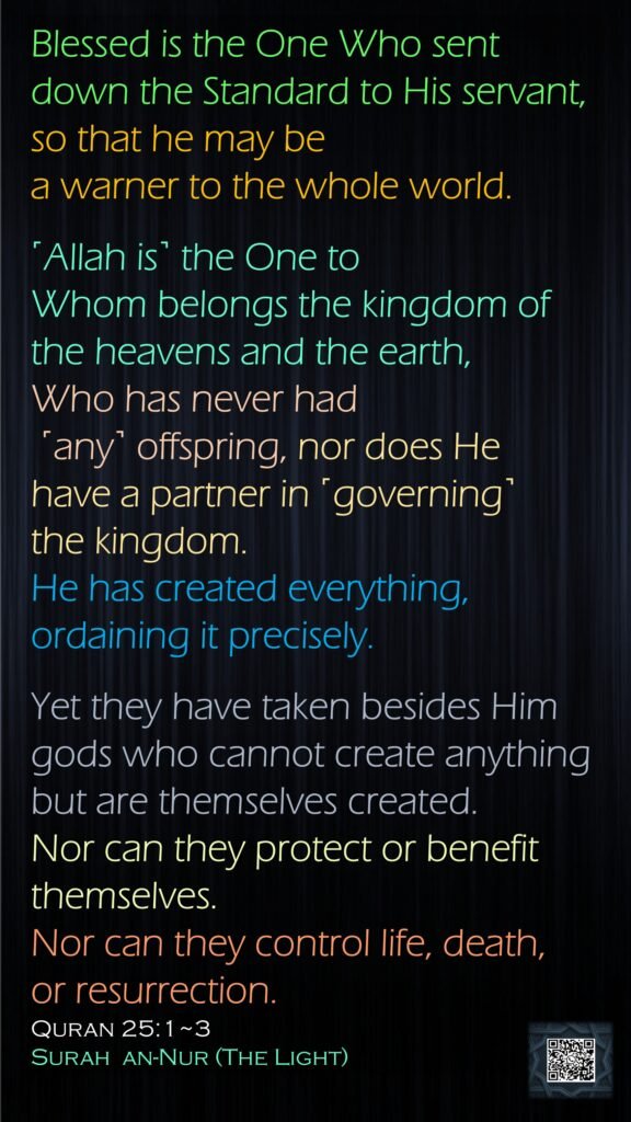 Blessed is the One Who sent down the Standard to His servant, so that he may be a warner to the whole world.˹Allah is˺ the One to Whom belongs the kingdom of the heavens and the earth, Who has never had ˹any˺ offspring, nor does He have a partner in ˹governing˺ the kingdom. He has created everything, ordaining it precisely.Yet they have taken besides Him gods who cannot create anything but are themselves created. Nor can they protect or benefit themselves. Nor can they control life, death, or resurrection.Quran 25:1~3Surah  an-Nur (The Light)
