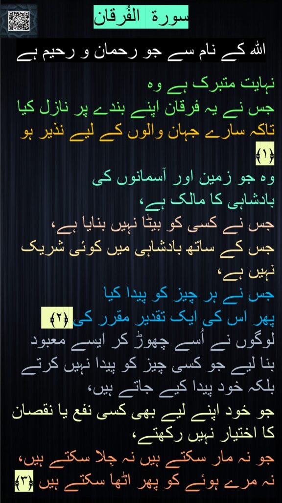 سورة  الفُرقان

اللہ کے نام سے جو رحمان و رحیم ہے

نہایت متبرک ہے وہ 
جس نے یہ فرقان اپنے بندے پر نازل کیا تاکہ سارے جہان والوں کے لیے نذیر ہو ﴿۱﴾  
وہ جو زمین اور آسمانوں کی 
بادشاہی کا مالک ہے، 
جس نے کسی کو بیٹا نہیں بنایا ہے، 
جس کے ساتھ بادشاہی میں کوئی شریک نہیں ہے، 
جس نے ہر چیز کو پیدا کیا 
پھر اس کی ایک تقدیر مقرر کی ﴿۲﴾  لوگوں نے اُسے چھوڑ کر ایسے معبود 
بنا لیے جو کسی چیز کو پیدا نہیں کرتے بلکہ خود پیدا کیے جاتے ہیں، 
جو خود اپنے لیے بھی کسی نفع یا نقصان کا اختیار نہیں رکھتے، 
جو نہ مار سکتے ہیں نہ جِلا سکتے ہیں، نہ مرے ہوئے کو پھر اٹھا سکتے ہیں ﴿۳﴾
