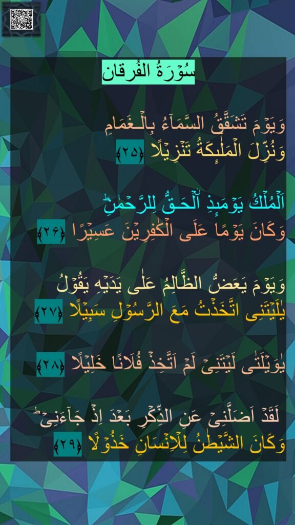 سُوۡرَةُ الفُرقان

وَيَوۡمَ تَشَقَّقُ السَّمَآءُ بِالۡـغَمَامِ 
وَنُزِّلَ الۡمَلٰٓٮِٕكَةُ تَنۡزِيۡلًا‏ ﴿۲۵﴾
  
اَلۡمُلۡكُ يَوۡمَٮِٕذِ اۨلۡحَـقُّ لِلرَّحۡمٰنِ‌ؕ 
وَكَانَ يَوۡمًا عَلَى الۡكٰفِرِيۡنَ عَسِيۡرًا‏ ﴿۲۶﴾
  
وَيَوۡمَ يَعَضُّ الظَّالِمُ عَلٰى يَدَيۡهِ يَقُوۡلُ يٰلَيۡتَنِى اتَّخَذۡتُ مَعَ الرَّسُوۡلِ سَبِيۡلًا‏ ﴿۲۷﴾ 

يٰوَيۡلَتٰى لَيۡتَنِىۡ لَمۡ اَتَّخِذۡ فُلَانًا خَلِيۡلًا‏ ﴿۲۸﴾

 لَقَدۡ اَضَلَّنِىۡ عَنِ الذِّكۡرِ بَعۡدَ اِذۡ جَآءَنِىۡ‌ ؕ وَكَانَ الشَّيۡطٰنُ لِلۡاِنۡسَانِ خَذُوۡلًا‏ ﴿۲۹﴾ 
