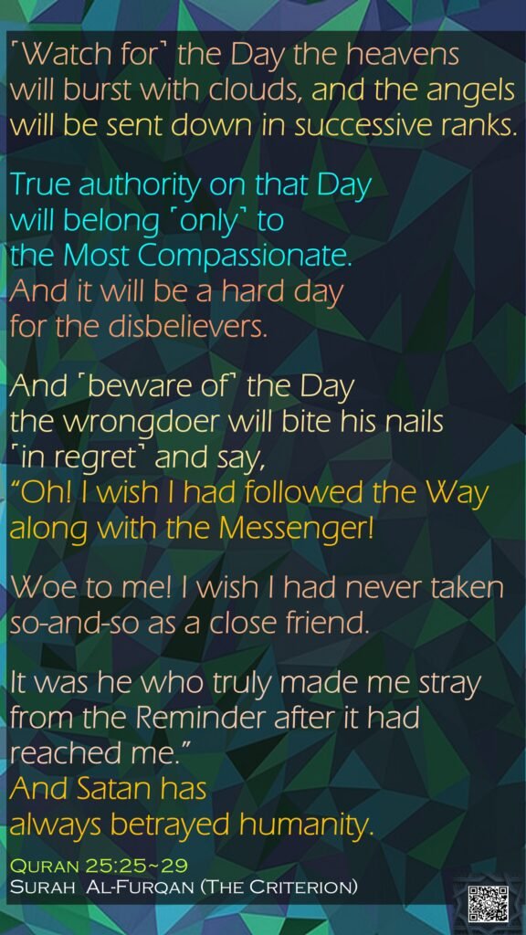 ˹Watch for˺ the Day the heavens will burst with clouds, and the angels will be sent down in successive ranks.True authority on that Day will belong ˹only˺ to the Most Compassionate. And it will be a hard day for the disbelievers.And ˹beware of˺ the Day the wrongdoer will bite his nails ˹in regret˺ and say, “Oh! I wish I had followed the Way along with the Messenger!Woe to me! I wish I had never taken so-and-so as a close friend.It was he who truly made me stray from the Reminder after it had reached me.” And Satan has always betrayed humanity.Quran 25:25~29Surah  Al-Furqan (The Criterion)