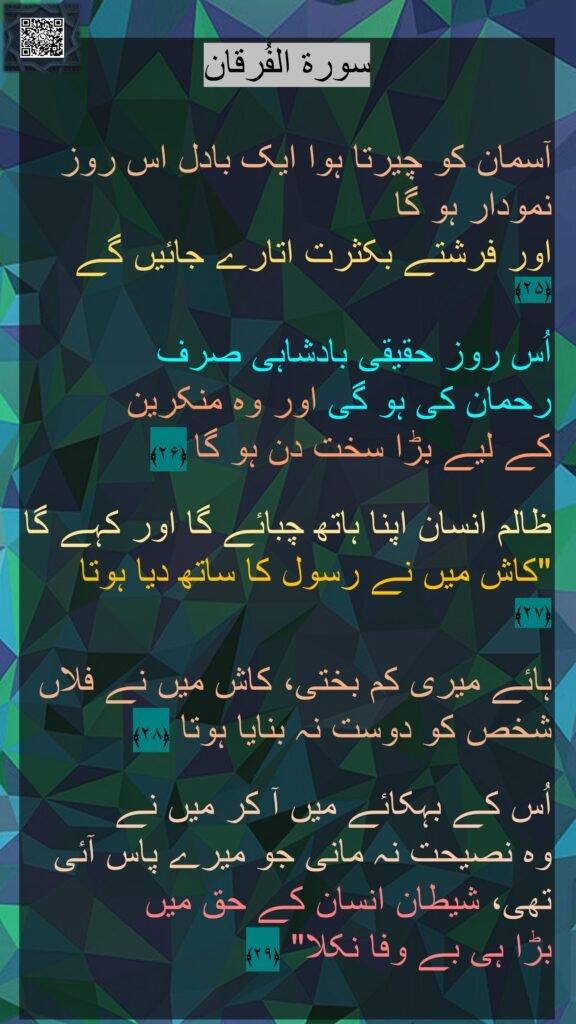 سورة الفُرقان

آسمان کو چیرتا ہوا ایک بادل اس روز نمودار ہو گا 
اور فرشتے بکثرت اتارے جائیں گے ﴿۲۵﴾  

اُس روز حقیقی بادشاہی صرف 
رحمان کی ہو گی اور وہ منکرین 
کے لیے بڑا سخت دن ہو گا ﴿۲۶﴾  

ظالم انسان اپنا ہاتھ چبائے گا اور کہے گا "کاش میں نے رسول کا ساتھ دیا ہوتا ﴿۲۷﴾  

ہائے میری کم بختی، کاش میں نے فلاں شخص کو دوست نہ بنایا ہوتا ﴿۲۸﴾  

اُس کے بہکائے میں آ کر میں نے 
وہ نصیحت نہ مانی جو میرے پاس آئی تھی، شیطان انسان کے حق میں 
بڑا ہی بے وفا نکلا" ﴿۲۹﴾ 
