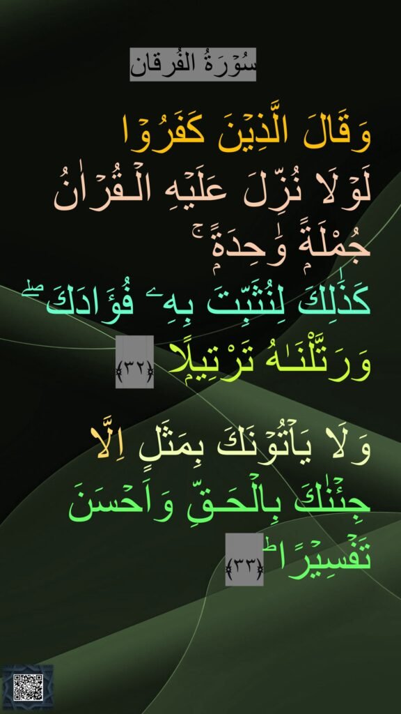 سُوۡرَةُ الفُرقان

وَقَالَ الَّذِيۡنَ كَفَرُوۡا 
لَوۡلَا نُزِّلَ عَلَيۡهِ الۡـقُرۡاٰنُ جُمْلَةًۭ وَٰحِدَةًۭ ۚ
كَذَٰلِكَ لِنُثَبِّتَ بِهِۦ فُؤَادَكَ ۖ وَرَتَّلْنَـٰهُ تَرْتِيلًۭا‏ ﴿۳۲﴾ 
 
وَلَا يَاۡتُوۡنَكَ بِمَثَلٍ اِلَّا جِئۡنٰكَ بِالۡحَـقِّ وَاَحۡسَنَ تَفۡسِيۡرًا ؕ‏﴿۳۳﴾ 

