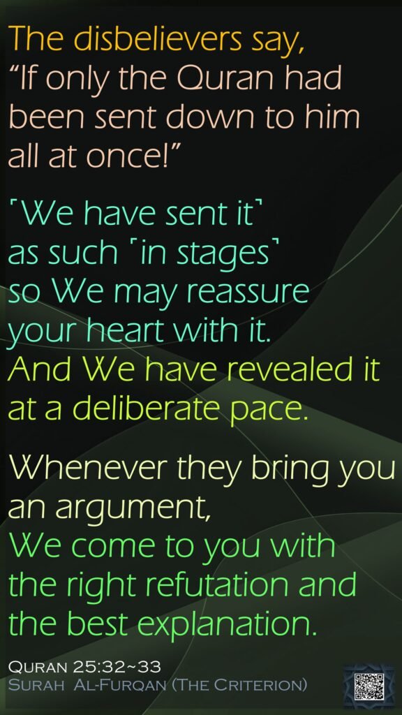 The disbelievers say, “If only the Quran had been sent down to him all at once!” ˹We have sent it˺ as such ˹in stages˺ so We may reassure your heart with it. And We have revealed it at a deliberate pace.Whenever they bring you an argument, We come to you with the right refutation and the best explanation.Quran 25:32~33Surah  Al-Furqan (The Criterion)