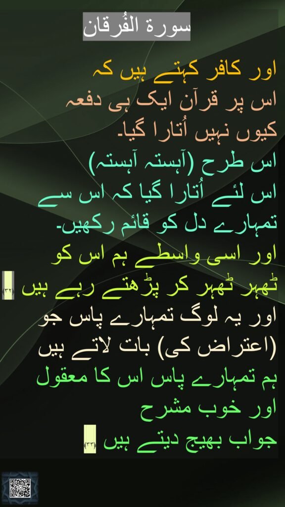 سورة الفُرقان

اور کافر کہتے ہیں کہ 
اس پر قرآن ایک ہی دفعہ 
کیوں نہیں اُتارا گیا۔ 
اس طرح (آہستہ آہستہ) 
اس لئے اُتارا گیا کہ اس سے تمہارے دل کو قائم رکھیں۔ 
اور اسی واسطے ہم اس کو 
ٹھہر ٹھہر کر پڑھتے رہے ہیں ﴿۳۲﴾  
اور یہ لوگ تمہارے پاس جو (اعتراض کی) بات لاتے ہیں 
ہم تمہارے پاس اس کا معقول 
اور خوب مشرح 
جواب بھیج دیتے ہیں ﴿۳۳﴾ 