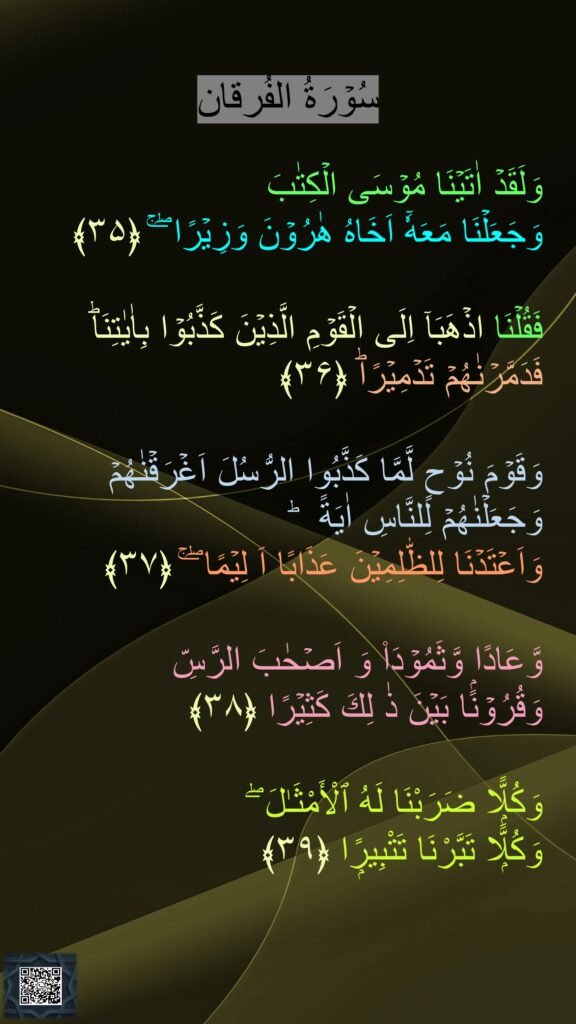 سُوۡرَةُ الفُرقان

وَلَقَدۡ اٰتَيۡنَا مُوۡسَى الۡكِتٰبَ 
وَجَعَلۡنَا مَعَهٗۤ اَخَاهُ هٰرُوۡنَ وَزِيۡرًا‌ ۖ‌ ۚ‏ ﴿۳۵﴾  

فَقُلۡنَا اذۡهَبَاۤ اِلَى الۡقَوۡمِ الَّذِيۡنَ كَذَّبُوۡا بِاٰيٰتِنَاؕ فَدَمَّرۡنٰهُمۡ تَدۡمِيۡرًاؕ‏ ﴿۳۶﴾
  
وَقَوۡمَ نُوۡحٍ لَّمَّا كَذَّبُوا الرُّسُلَ اَغۡرَقۡنٰهُمۡ وَجَعَلۡنٰهُمۡ لِلنَّاسِ اٰيَةً ‌ ؕ 
وَاَعۡتَدۡنَا لِلظّٰلِمِيۡنَ عَذَابًا اَ لِيۡمًا ‌ۖ‌ ۚ‏ ﴿۳۷﴾ 
 
وَّعَادًا وَّثَمُوۡدَا۟ وَ اَصۡحٰبَ الرَّسِّ 
وَقُرُوۡنًۢا بَيۡنَ ذٰ لِكَ كَثِيۡرًا‏ ﴿۳۸﴾ 
 
وَكُلًّۭا ضَرَبْنَا لَهُ ٱلْأَمْثَـٰلَ ۖ 
وَكُلًّۭا تَبَّرْنَا تَتْبِيرًۭا‏ ﴿۳۹﴾

