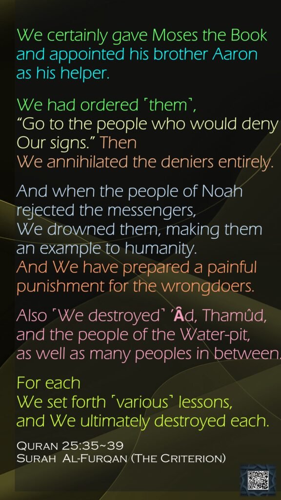 We certainly gave Moses the Book and appointed his brother Aaron as his helper.We had ordered ˹them˺, “Go to the people who would deny Our signs.” Then We annihilated the deniers entirely.And when the people of Noah rejected the messengers, We drowned them, making them an example to humanity. And We have prepared a painful punishment for the wrongdoers.Also ˹We destroyed˺ ’Ȃd, Thamûd, and the people of the Water-pit, as well as many peoples in between.For each We set forth ˹various˺ lessons, and We ultimately destroyed each.Quran 25:35~39Surah  Al-Furqan (The Criterion)