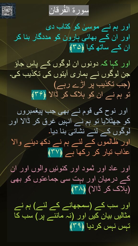 

اور ہم نے موسیٰ کو کتاب دی 
اور ان کے بھائی ہارون کو مددگار بنا کر ان کے ساتھ کیا ﴿۳۵﴾
  
اور کہا کہ دونوں ان لوگوں کے پاس جاؤ جن لوگوں نے ہماری آیتوں کی تکذیب کی۔ (جب تکذیب پر اڑے رہے) 
تو ہم نے ان کو ہلاک کر ڈالا ﴿۳۶﴾
 
 اور نوح کی قوم نے بھی جب پیغمبروں کو جھٹلایا تو ہم نے انہیں غرق کر ڈالا اور لوگوں کے لئے نشانی بنا دیا۔ 
اور ظالموں کے لئے ہم نے دکھ دینے والا عذاب تیار کر رکھا ہے ﴿۳۷﴾ 
 
اور عاد اور ثمود اور کنوئیں والوں اور ان کے درمیان اور بہت سی جماعتوں کو بھی (ہلاک کر ڈالا) ﴿۳۸﴾ 
 
اور سب کے (سمجھانے کے لئے) ہم نے مثالیں بیان کیں اور (نہ ماننے پر) سب کا تہس نہس کردیا ﴿۳۹﴾ 

