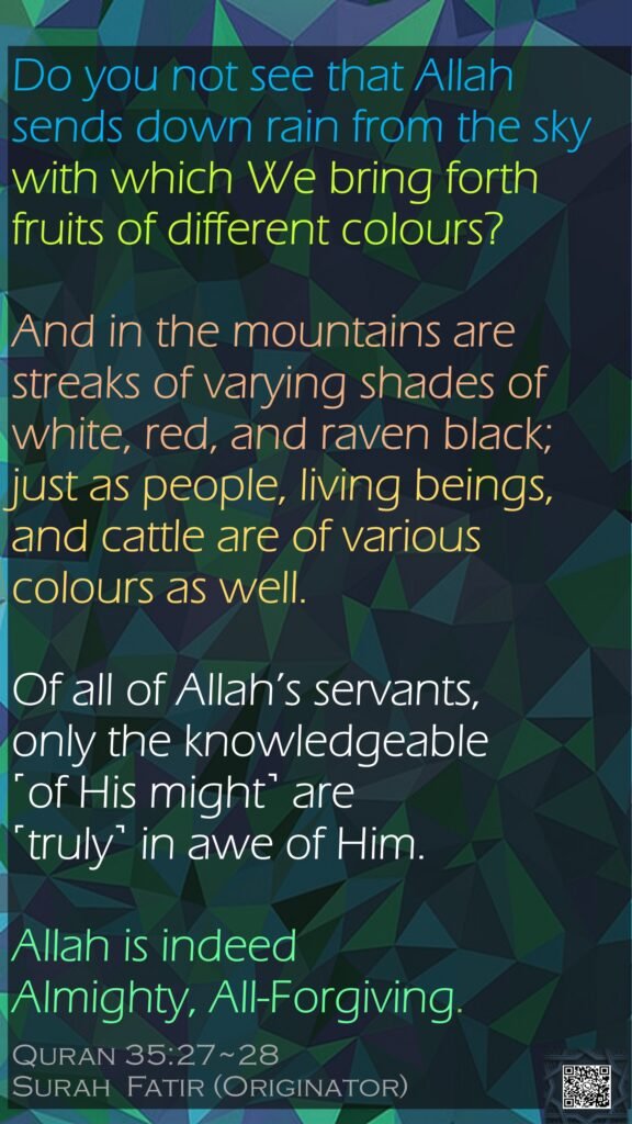 Do you not see that Allah sends down rain from the sky with which We bring forth fruits of different colours? And in the mountains are streaks of varying shades of white, red, and raven black;just as people, living beings, and cattle are of various colours as well. Of all of Allah’s servants, only the knowledgeable ˹of His might˺ are ˹truly˺ in awe of Him. Allah is indeed Almighty, All-Forgiving.Quran 35:27~28Surah  Fatir (Originator)